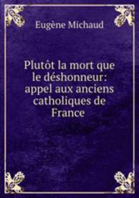 Plutt la mort que le dshonneur: appel aux anciens catholiques de France .