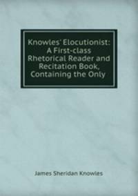 Knowles` Elocutionist: A First-class Rhetorical Reader and Recitation Book, Containing the Only .