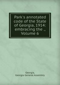 Park`s annotated code of the State of Georgia, 1914: embracing the ., Volume 6