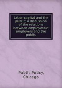 Labor, capital and the public; a discussion of the relations between employessic, employers and the public