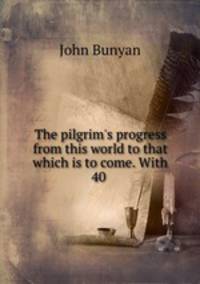 The pilgrim`s progress from this world to that which is to come. With 40 .