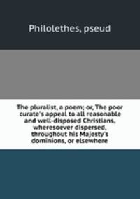 The pluralist, a poem; or, The poor curate`s appeal to all reasonable and well-disposed Christians, wheresoever dispersed, throughout his Majesty`s dominions, or elsewhere