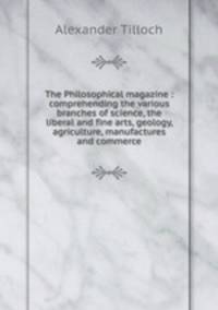The Philosophical magazine : comprehending the various branches of science, the liberal and fine arts, geology, agriculture, manufactures and commerce