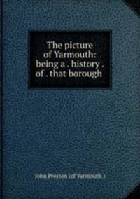 The picture of Yarmouth: being a . history . of . that borough .