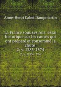 La France sous ses rois: essai historique sur les causes qui ont prpar et consomm la chute .. 2; v. 1285-1574