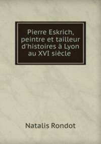 Pierre Eskrich, peintre et tailleur d`histoires Lyon au XVI sicle .