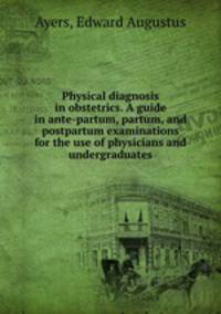 Physical diagnosis in obstetrics. A guide in ante-partum, partum, and postpartum examinations for the use of physicians and undergraduates