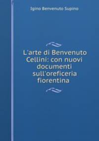 L`arte di Benvenuto Cellini: con nuovi documenti sull`oreficeria fiorentina .