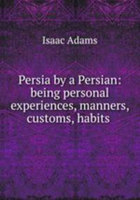 Persia by a Persian: being personal experiences, manners, customs, habits .