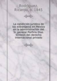 La condicion juridica de los extranjeros en Mexico en la administracion del Sr. general Porfirio Diaz. Sintesis del derecho internacional privado