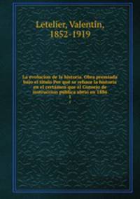 La evolucion de la historia. Obra premiada bajo el ti?tulo Por que? se rehace la historia en el certa?men que el Consejo de instruccion pu?blica abrio? en 1886