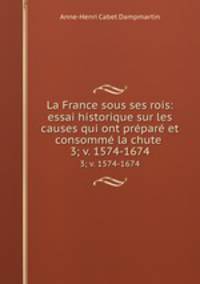 La France sous ses rois: essai historique sur les causes qui ont prpar et consomm la chute .. 3; v. 1574-1674