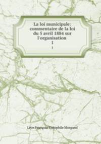 La loi municipale: commentaire de la loi du 5 avril 1884 sur l`organisation .. 1