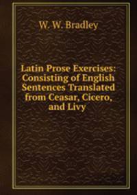 Latin Prose Exercises: Consisting of English Sentences Translated from Ceasar, Cicero, and Livy .