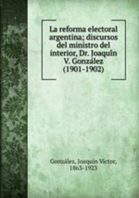 La reforma electoral argentina; discursos del ministro del interior, Dr. Joaqui?n V. Gonza?lez (1901-1902)
