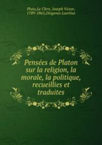Pensees de Platon sur la religion, la morale, la politique, recueillies et traduites