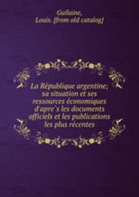La Re?publique argentine; sa situation et ses ressources e?conomiques d