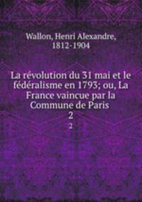 La revolution du 31 mai et le federalisme en 1793; ou, La France vaincue par la Commune de Paris . 2