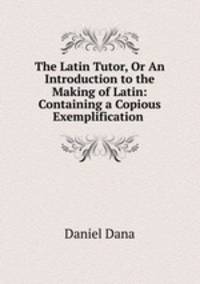 The Latin Tutor, Or An Introduction to the Making of Latin: Containing a Copious Exemplification .