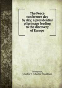 The Peace conference day by day; a presidential pilgrimage leading to the discovery of Europe