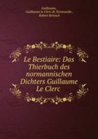 Le Bestiaire: Das Thierbuch des normannischen Dichters Guillaume Le Clerc .