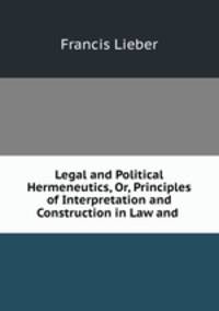 Legal and Political Hermeneutics, Or, Principles of Interpretation and Construction in Law and .
