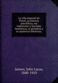 La villa imperial de Potosi?, su historia anecdo?tica, sus tradiciones y leyendas fanta?sticas, su grandeza y su opulencia fabulosas;