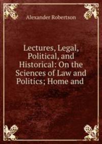 Lectures, Legal, Political, and Historical: On the Sciences of Law and Politics; Home and .