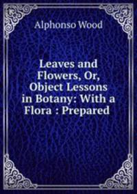 Leaves and Flowers, Or, Object Lessons in Botany: With a Flora : Prepared .