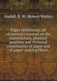 Paper technology, an elementary manual on the manufacture, physical qualities and chemical constituents of paper and of paper-making fibres