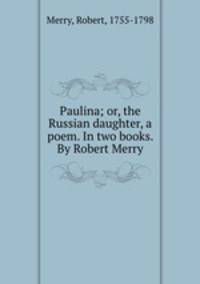 Paulina; or, the Russian daughter, a poem. In two books. By Robert Merry