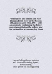 Ordinances and orders and rules thereunder in force in the Colony of Lagos on April 30th, 1901; with an appendix containing the letters patent constituting the colony and the instruction accompanying them