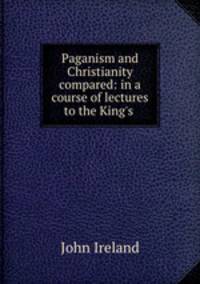 Paganism and Christianity compared: in a course of lectures to the King