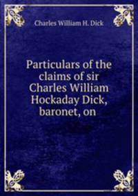 Particulars of the claims of sir Charles William Hockaday Dick, baronet, on .