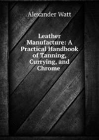 Leather Manufacture: A Practical Handbook of Tanning, Currying, and Chrome .