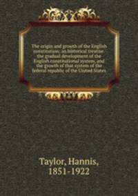 The origin and growth of the English constitution; an historical treatise.the gradual development of the English constitutional system, and the growth of that system of the federal republic of the United States
