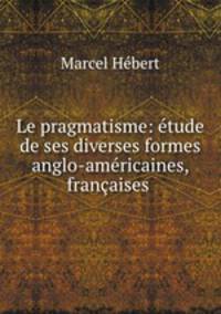 Le pragmatisme: etude de ses diverses formes anglo-americaines, francaises .