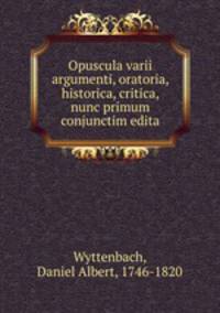 Opuscula varii argumenti, oratoria, historica, critica, nunc primum conjunctim edita