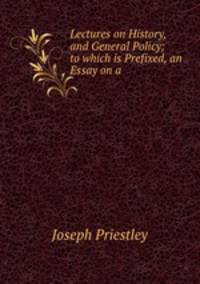 Lectures on History, and General Policy; to which is Prefixed, an Essay on a .