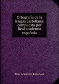 Ortografia de la lengua castellana: compuesta por Real academia espanola