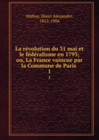La revolution du 31 mai et le federalisme en 1793; ou, La France vaincue par la Commune de Paris . 1