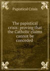 The papistical crisis: proving that the Catholic claims cannot be conceded .