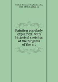 Painting popularly explained . with historical sketches of the progress of the art