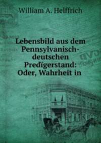 Lebensbild aus dem Pennsylvanisch-deutschen Predigerstand: Oder, Wahrheit in .