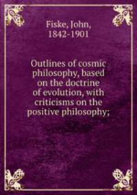Outlines of cosmic philosophy, based on the doctrine of evolution, with criticisms on the positive philosophy;