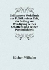 Grillparzers Verhaltnis zur Politik seiner Zeit, ein Beitrag zur Wurdigung seines Schaffens und seiner Personlichkeit