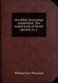 Our Bible chronology established: The sealed book of Daniel opened; or, a .