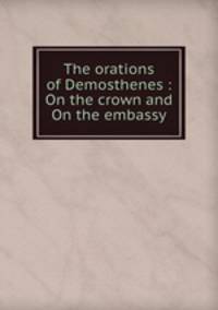 The orations of Demosthenes : On the crown and On the embassy