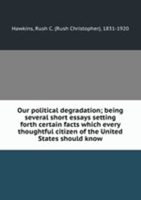 Our political degradation; being several short essays setting forth certain facts which every thoughtful citizen of the United States should know