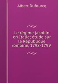 Le regime jacobin en Italie; etude sur la Republique romaine, 1798-1799 .